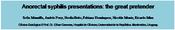Text Box: Anorectal syphilis presentations: the great pretender

Sofía Mansilla, Andrés Pouy, Noelia Brito, Fabiana Domínguez, Nicolás Muniz, Ricardo Misa

Clínica Quirúrgica B Prof. Dr. César Canessa, Hospital de Clínicas, Universidad de la República. Montevideo, Uruguay.
