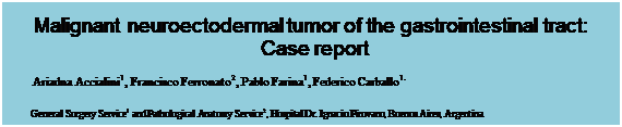Text Box: Malignant neuroectodermal tumor of the gastrointestinal tract: Case report
Ariadna Accialini1, Francisco Ferronato2, Pablo Farina1, Federico Carballo1.

General Surgery Service1 and Pathological Anatomy Service2, Hospital Dr. Ignacio Pirovano, Buenos Aires, Argentina
